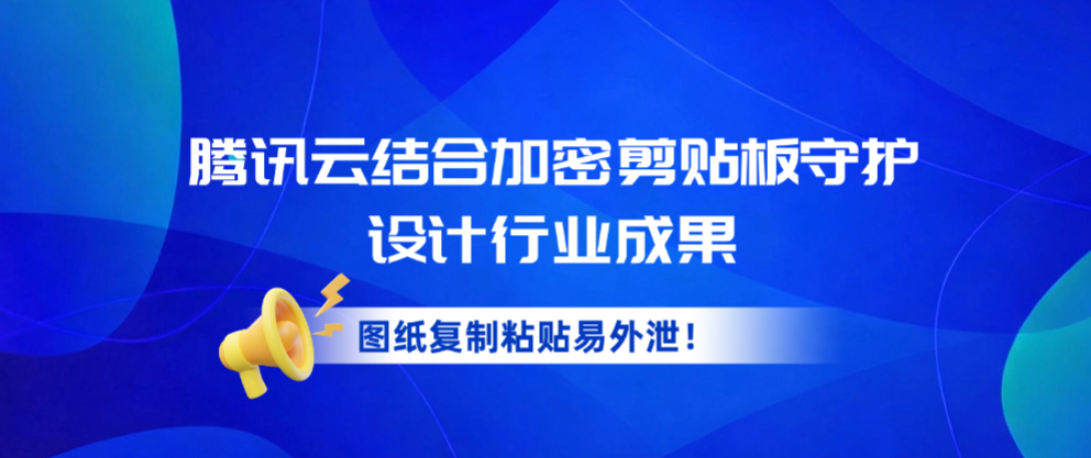 图纸复制粘贴易外泄！腾讯云结合加密剪贴板守护设计行业成果
