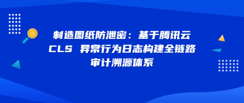 制造图纸防泄密：基于腾讯云 CLS 异常行为日志构建全链路审计溯源体系