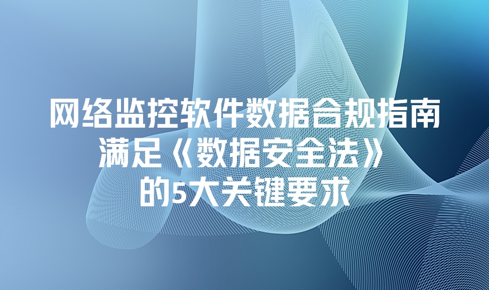 网络监控软件如何满足《数据安全法》合规？5大关键要求一次讲清